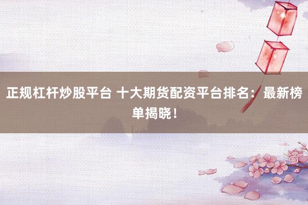 正规杠杆炒股平台 十大期货配资平台排名：最新榜单揭晓！