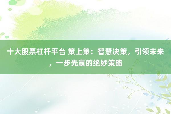 十大股票杠杆平台 策上策：智慧决策，引领未来，一步先赢的绝妙策略