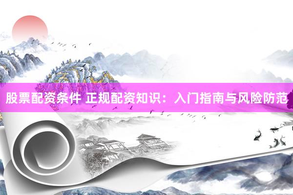 股票配资条件 正规配资知识：入门指南与风险防范