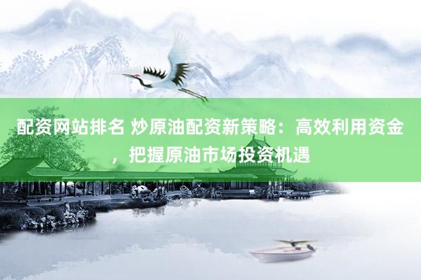 配资网站排名 炒原油配资新策略：高效利用资金，把握原油市场投资机遇