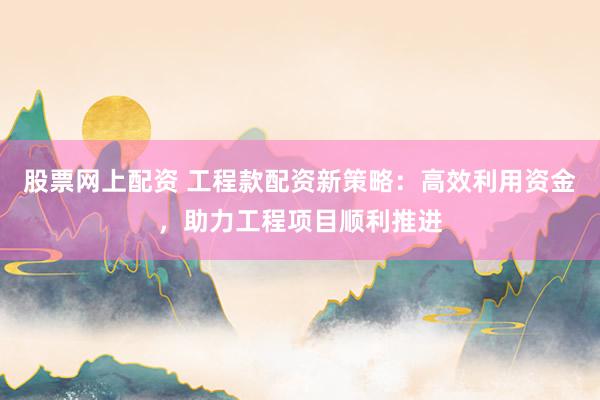 股票网上配资 工程款配资新策略：高效利用资金，助力工程项目顺利推进