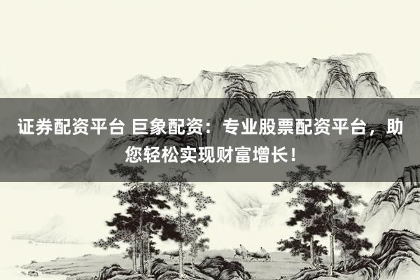 证券配资平台 巨象配资:专业股票配资平台,助您轻松实现财富增长!