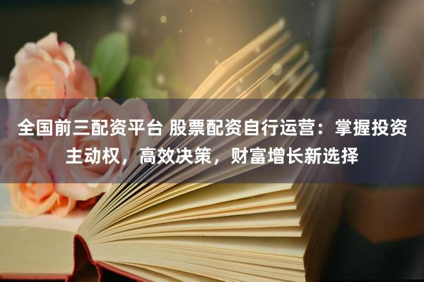 全国前三配资平台 股票配资自行运营：掌握投资主动权，高效决策，财富增长新选择
