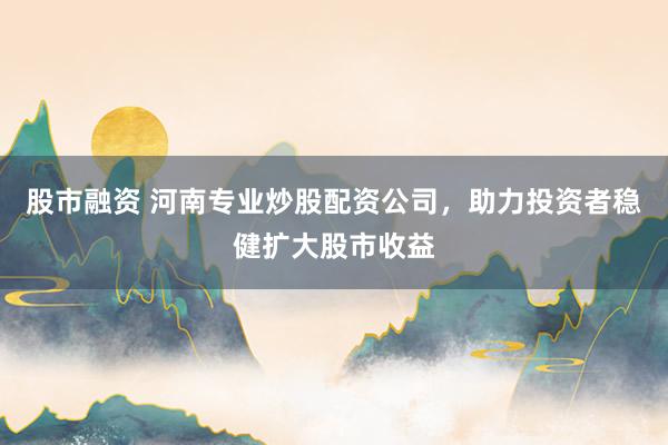 股市融资 河南专业炒股配资公司，助力投资者稳健扩大股市收益