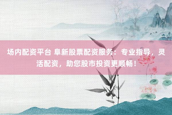 场内配资平台 阜新股票配资服务：专业指导，灵活配资，助您股市投资更顺畅！