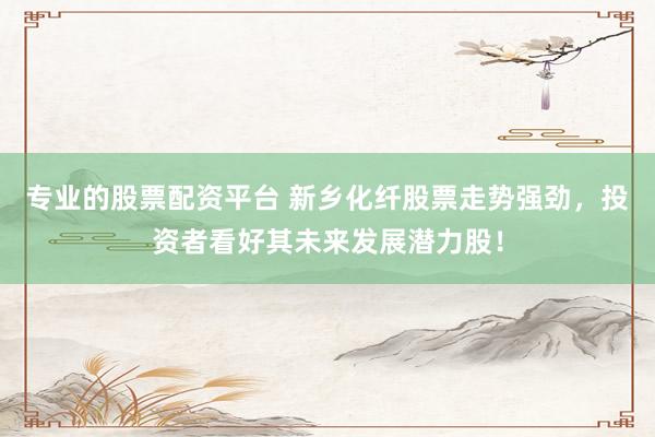 专业的股票配资平台 新乡化纤股票走势强劲,投资者看好其未来发展潜力股!