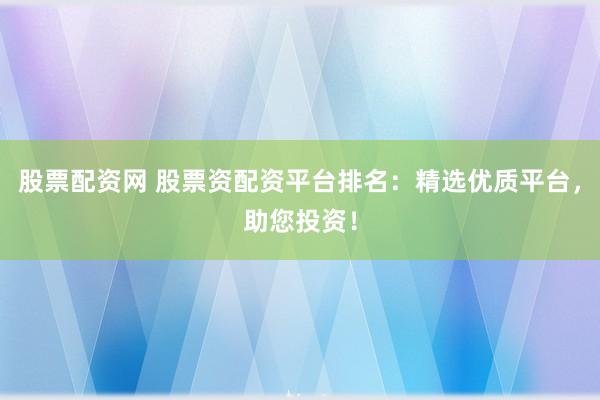 股票配资网 股票资配资平台排名：精选优质平台，助您投资！