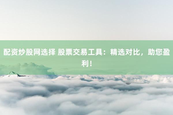 配资炒股网选择 股票交易工具：精选对比，助您盈利！