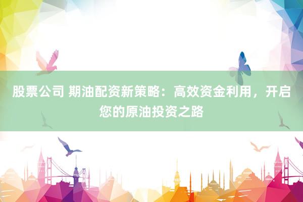 股票公司 期油配资新策略：高效资金利用，开启您的原油投资之路