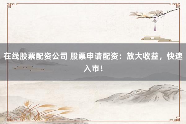 在线股票配资公司 股票申请配资：放大收益，快速入市！