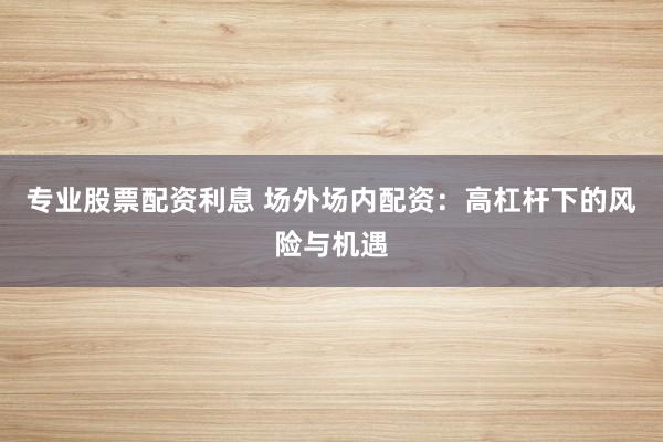 专业股票配资利息 场外场内配资：高杠杆下的风险与机遇