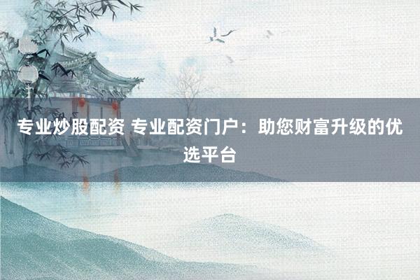专业炒股配资 专业配资门户：助您财富升级的优选平台