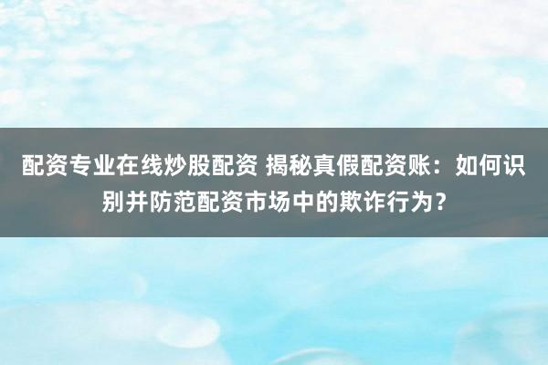 配资专业在线炒股配资 揭秘真假配资账：如何识别并防范配资市场中的欺诈行为？