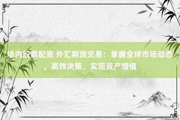 场内股票配资 外汇期货交易：掌握全球市场动态，高效决策，实现资产增值
