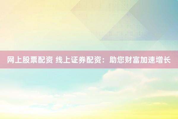 网上股票配资 线上证券配资：助您财富加速增长