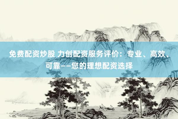 免费配资炒股 力创配资服务评价：专业、高效、可靠——您的理想配资选择
