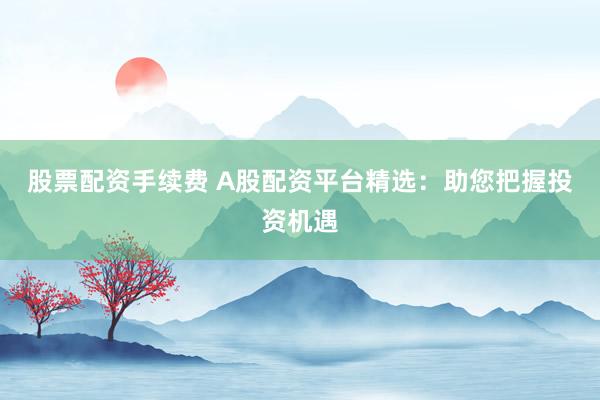 股票配资手续费 A股配资平台精选：助您把握投资机遇