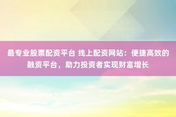 最专业股票配资平台 线上配资网站：便捷高效的融资平台，助力投资者实现财富增长