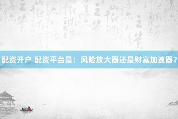 配资开户 配资平台是：风险放大器还是财富加速器？