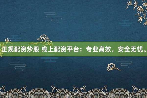 正规配资炒股 线上配资平台：专业高效，安全无忧。