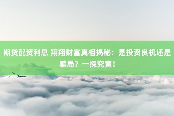期货配资利息 翔翔财富真相揭秘：是投资良机还是骗局？一探究竟！