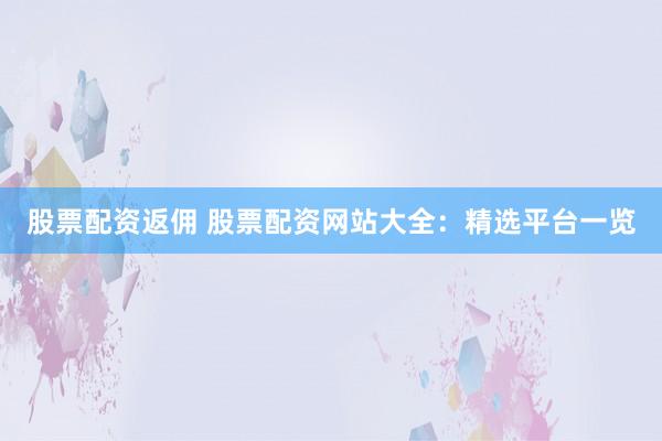 股票配资返佣 股票配资网站大全：精选平台一览