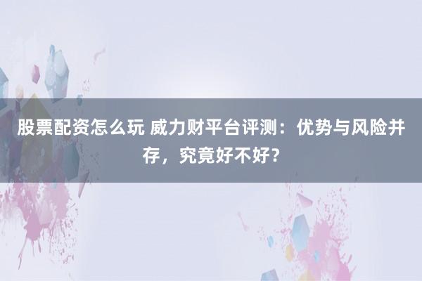 股票配资怎么玩 威力财平台评测：优势与风险并存，究竟好不好？