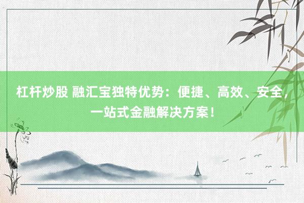 杠杆炒股 融汇宝独特优势：便捷、高效、安全，一站式金融解决方案！