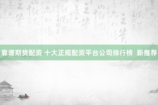 靠谱期货配资 十大正规配资平台公司排行榜  新推荐