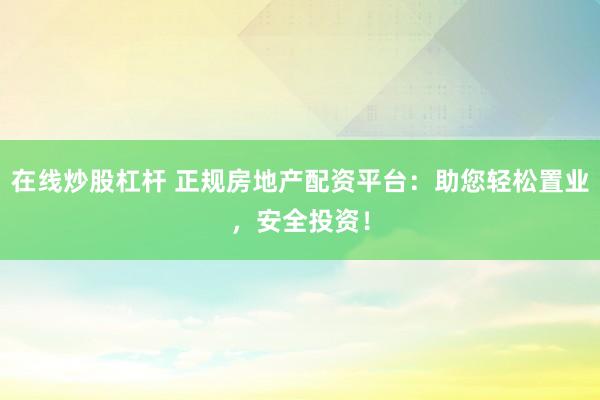 在线炒股杠杆 正规房地产配资平台：助您轻松置业，安全投资！