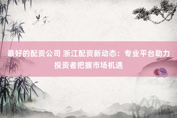 最好的配资公司 浙江配资新动态：专业平台助力投资者把握市场机遇