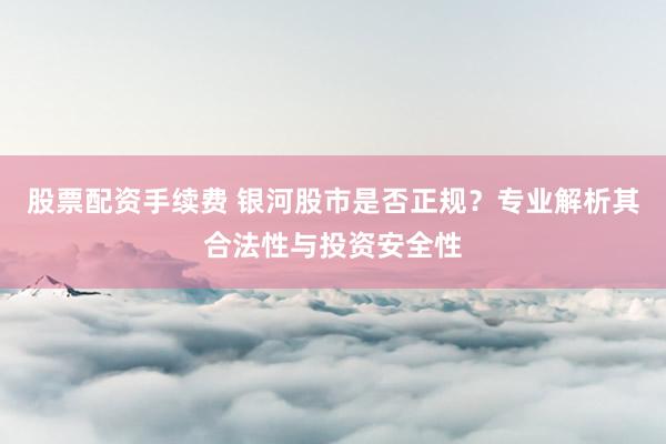 股票配资手续费 银河股市是否正规？专业解析其合法性与投资安全性