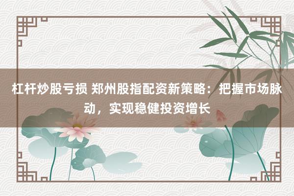 杠杆炒股亏损 郑州股指配资新策略：把握市场脉动，实现稳健投资增长