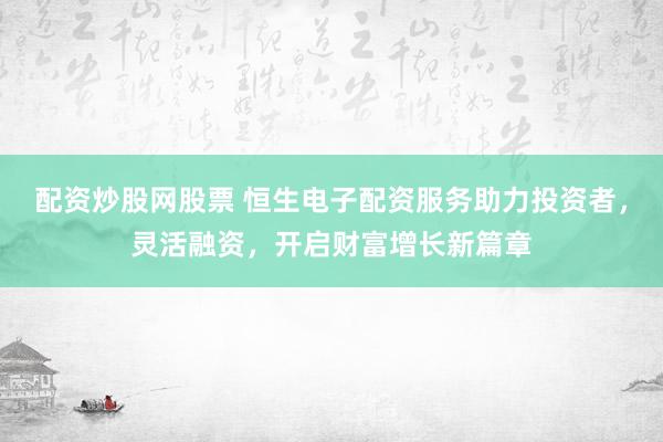 配资炒股网股票 恒生电子配资服务助力投资者，灵活融资，开启财富增长新篇章