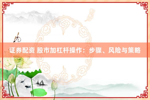 证券配资 股市加杠杆操作：步骤、风险与策略