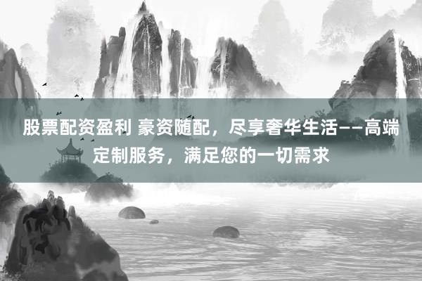 股票配资盈利 豪资随配，尽享奢华生活——高端定制服务，满足您的一切需求