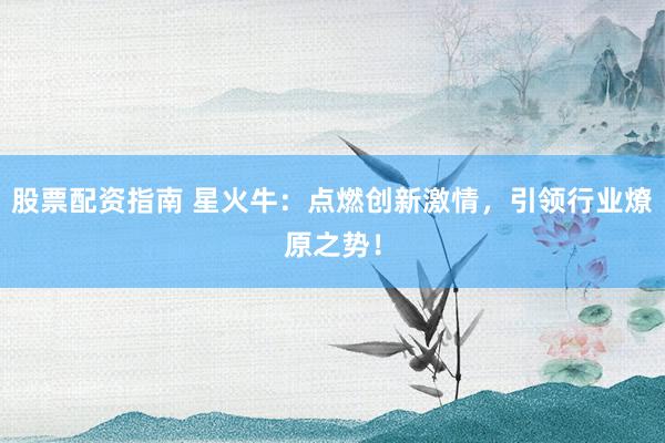 股票配资指南 星火牛：点燃创新激情，引领行业燎原之势！