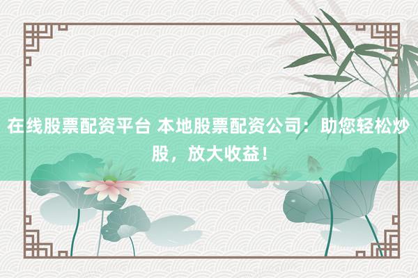 在线股票配资平台 本地股票配资公司：助您轻松炒股，放大收益！