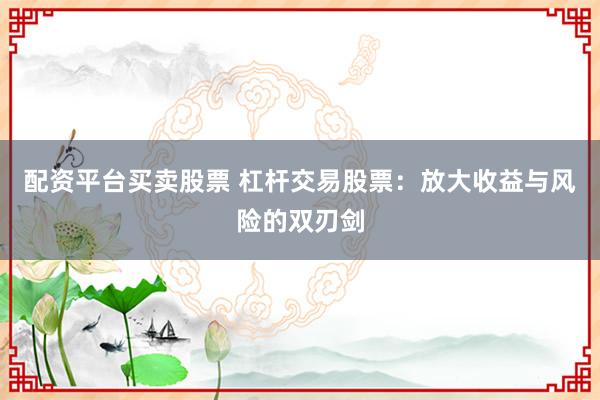 配资平台买卖股票 杠杆交易股票：放大收益与风险的双刃剑