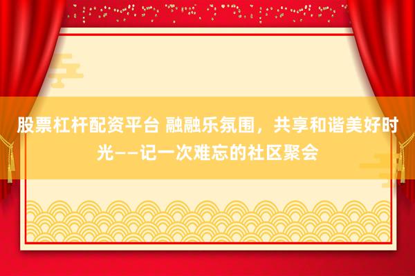 股票杠杆配资平台 融融乐氛围，共享和谐美好时光——记一次难忘的社区聚会
