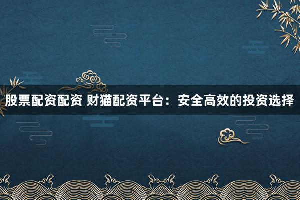 股票配资配资 财猫配资平台：安全高效的投资选择