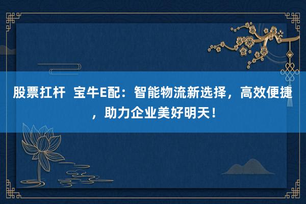 股票扛杆  宝牛E配：智能物流新选择，高效便捷，助力企业美好明天！