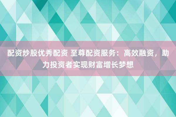 配资炒股优秀配资 至尊配资服务：高效融资，助力投资者实现财富增长梦想