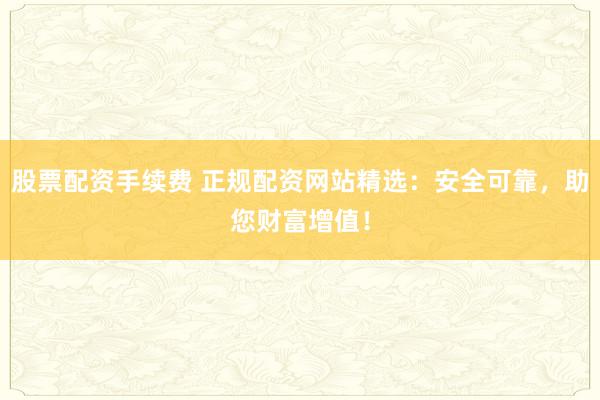 股票配资手续费 正规配资网站精选：安全可靠，助您财富增值！