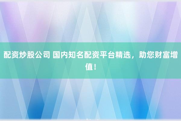 配资炒股公司 国内知名配资平台精选，助您财富增值！