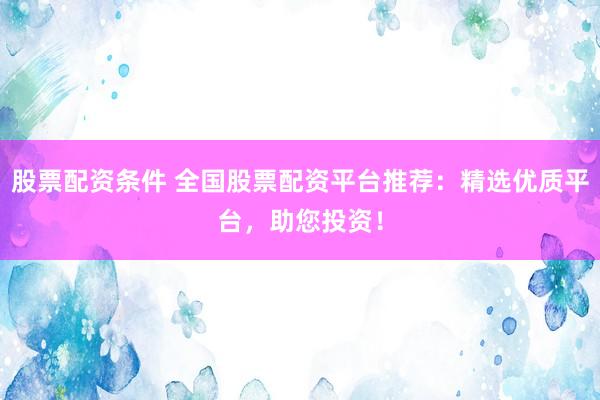 股票配资条件 全国股票配资平台推荐：精选优质平台，助您投资！