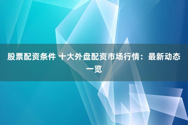 股票配资条件 十大外盘配资市场行情：最新动态一览