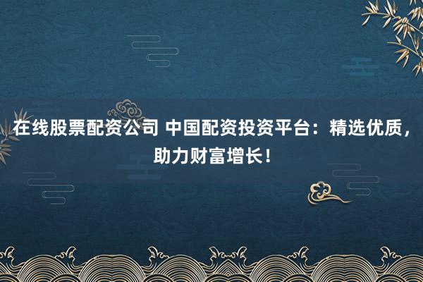 在线股票配资公司 中国配资投资平台：精选优质，助力财富增长！
