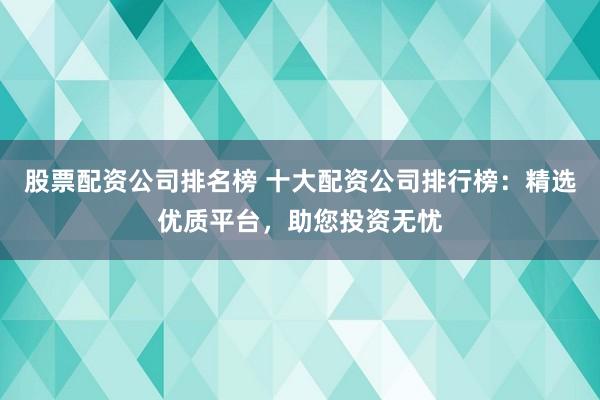 股票配资公司排名榜 十大配资公司排行榜：精选优质平台，助您投资无忧