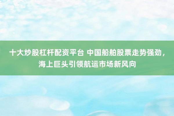 十大炒股杠杆配资平台 中国船舶股票走势强劲，海上巨头引领航运市场新风向